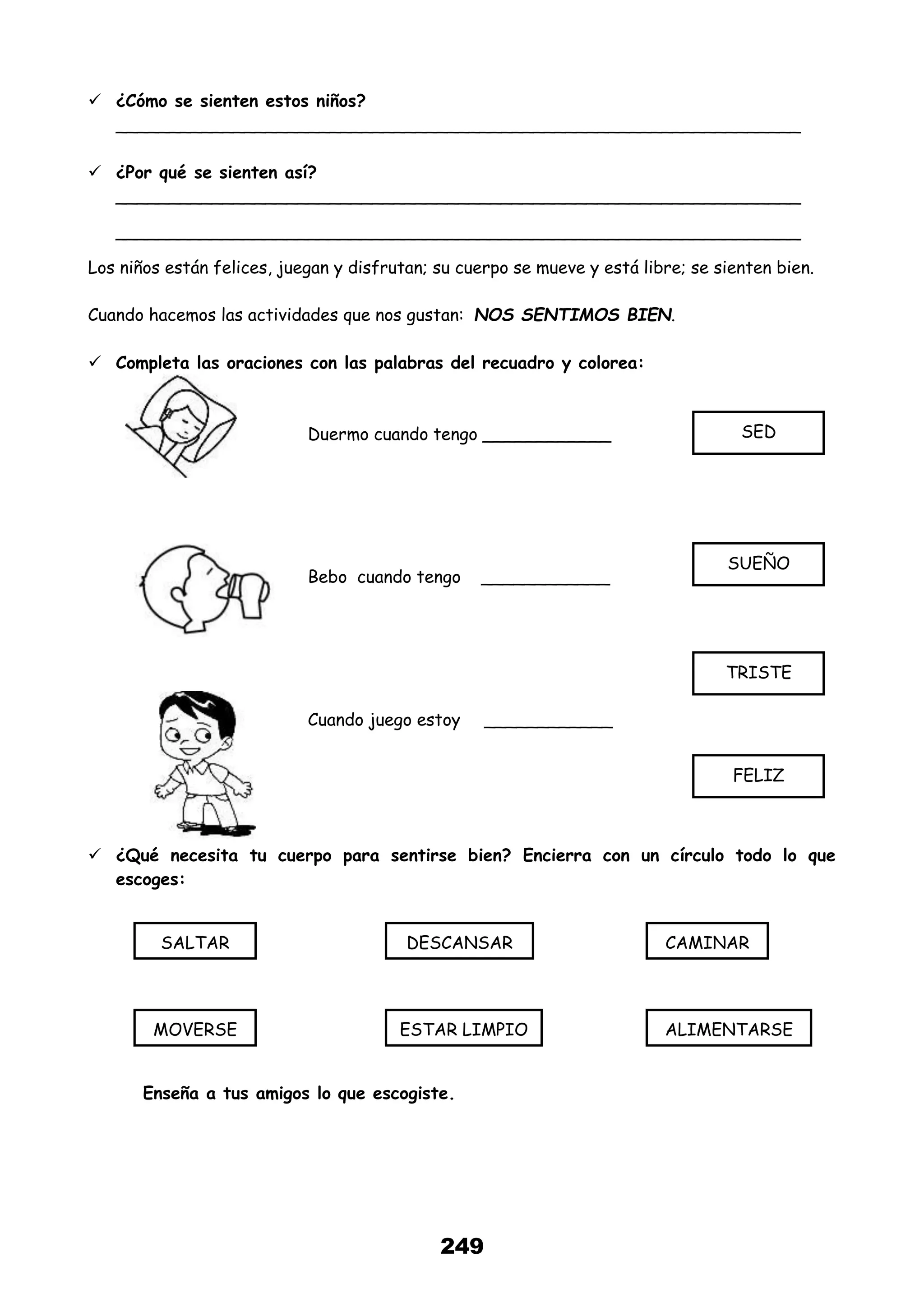 249
 ¿Cómo se sienten estos niños?
________________________________________________________________
 ¿Por qué se sienten así?
________________________________________________________________
________________________________________________________________
Los niños están felices, juegan y disfrutan; su cuerpo se mueve y está libre; se sienten bien.
Cuando hacemos las actividades que nos gustan: NOS SENTIMOS BIEN.
 Completa las oraciones con las palabras del recuadro y colorea:
Duermo cuando tengo ____________
Bebo cuando tengo ____________
Cuando juego estoy ____________
 ¿Qué necesita tu cuerpo para sentirse bien? Encierra con un círculo todo lo que
escoges:
Enseña a tus amigos lo que escogiste.
SALTAR DESCANSAR CAMINAR
MOVERSE ESTAR LIMPIO ALIMENTARSE
SED
SUEÑO
TRISTE
FELIZ
 