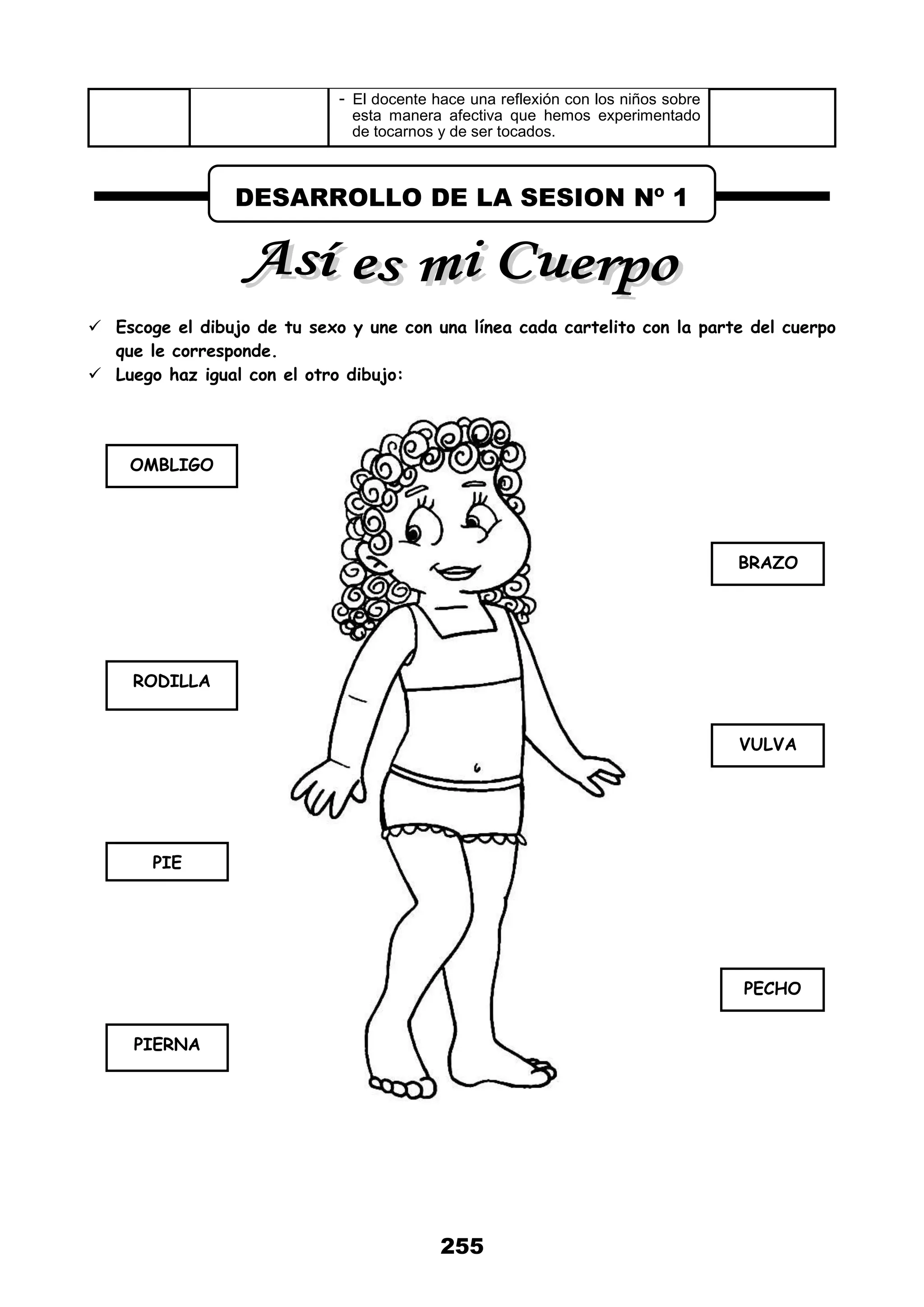 255
- El docente hace una reflexión con los niños sobre
esta manera afectiva que hemos experimentado
de tocarnos y de ser tocados.
 Escoge el dibujo de tu sexo y une con una línea cada cartelito con la parte del cuerpo
que le corresponde.
 Luego haz igual con el otro dibujo:
DESARROLLO DE LA SESION Nº 1
OMBLIGO
RODILLA
PIE
PIERNA
BRAZO
VULVA
PECHO
 
