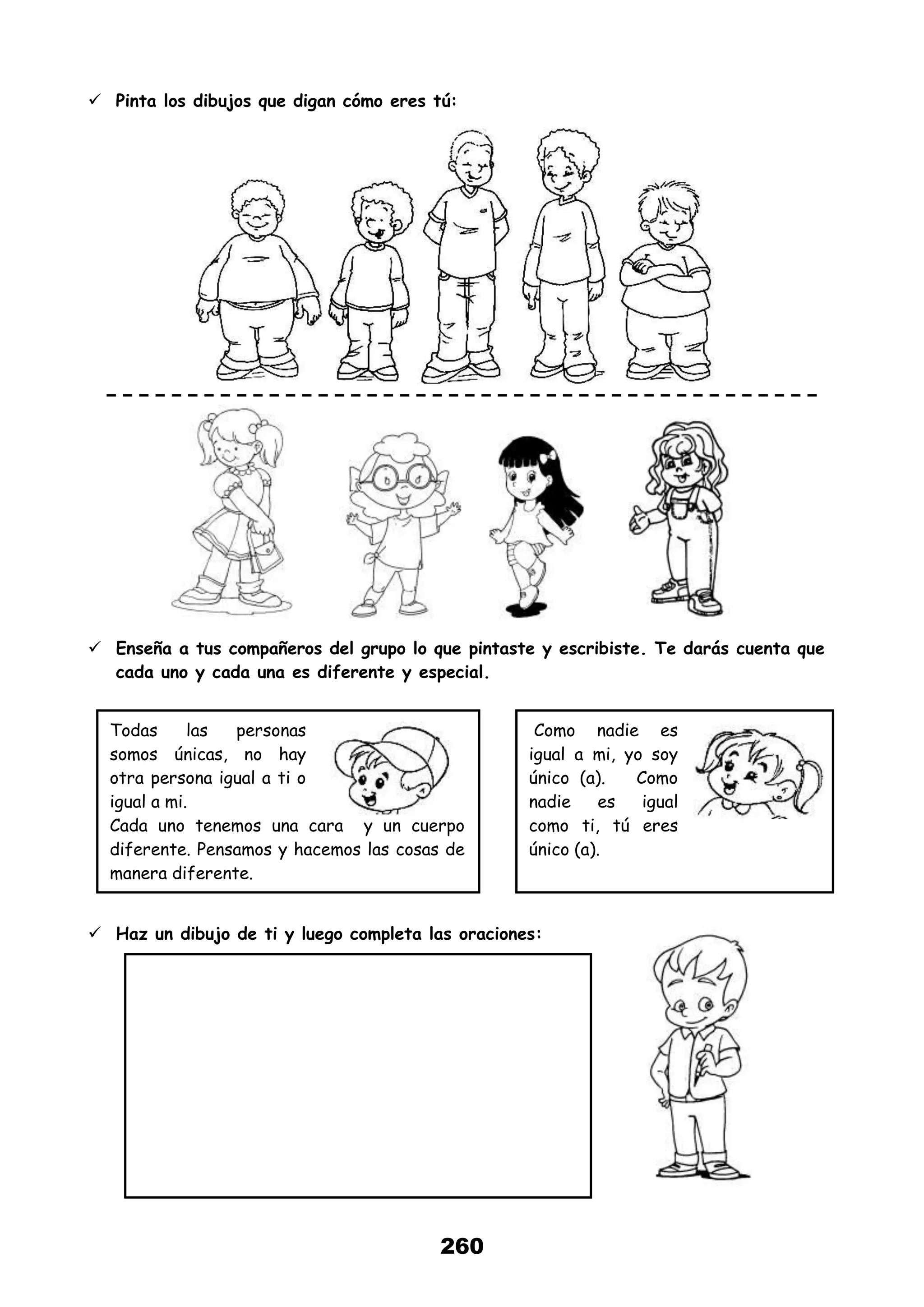 260
 Pinta los dibujos que digan cómo eres tú:
 Enseña a tus compañeros del grupo lo que pintaste y escribiste. Te darás cuenta que
cada uno y cada una es diferente y especial.
 Haz un dibujo de ti y luego completa las oraciones:
Todas las personas
somos únicas, no hay
otra persona igual a ti o
igual a mi.
Cada uno tenemos una cara y un cuerpo
diferente. Pensamos y hacemos las cosas de
manera diferente.
Como nadie es
igual a mi, yo soy
único (a). Como
nadie es igual
como ti, tú eres
único (a).
 