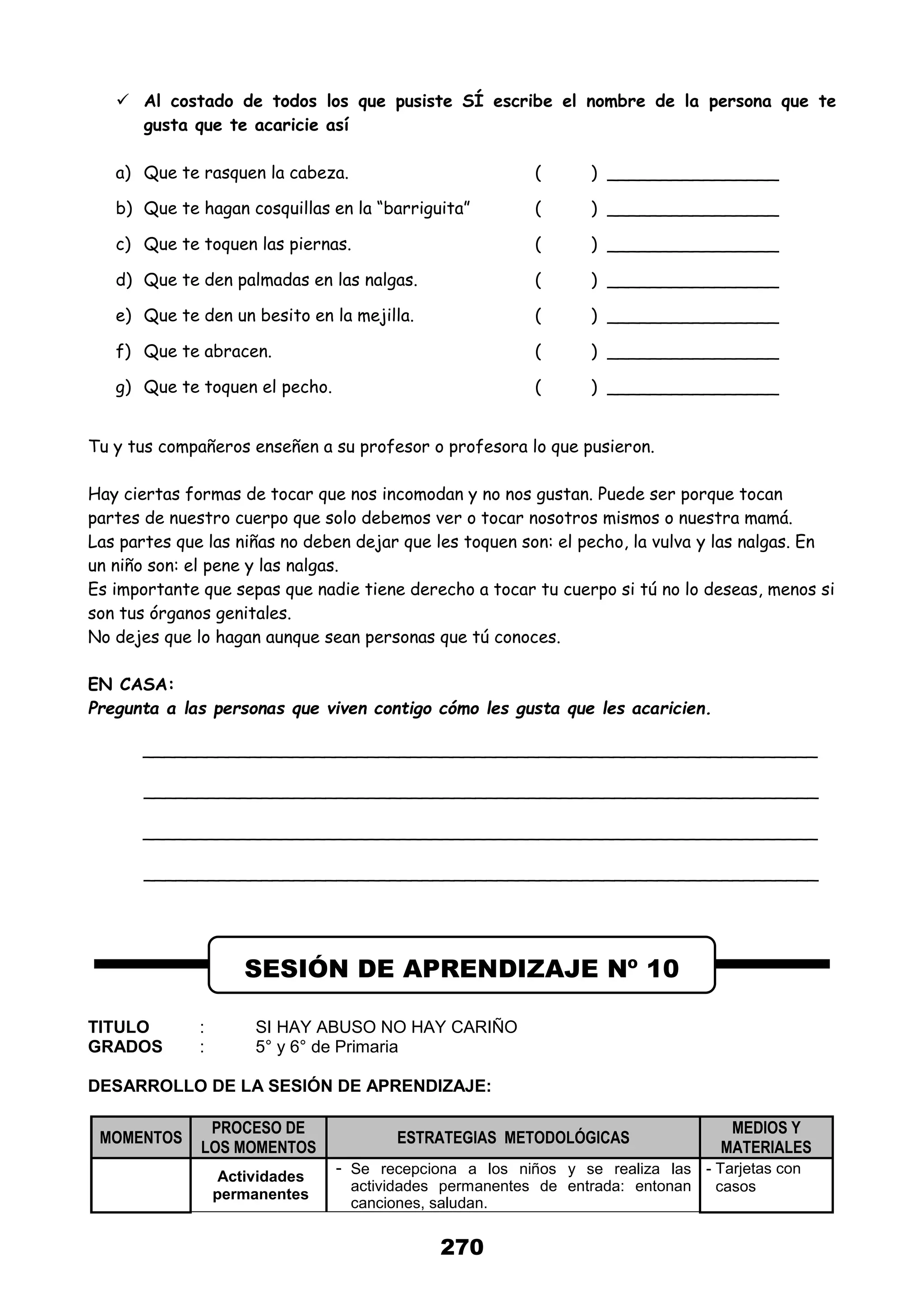 270
 Al costado de todos los que pusiste SÍ escribe el nombre de la persona que te
gusta que te acaricie así
a) Que te rasquen la cabeza. ( ) ________________
b) Que te hagan cosquillas en la “barriguita” ( ) ________________
c) Que te toquen las piernas. ( ) ________________
d) Que te den palmadas en las nalgas. ( ) ________________
e) Que te den un besito en la mejilla. ( ) ________________
f) Que te abracen. ( ) ________________
g) Que te toquen el pecho. ( ) ________________
Tu y tus compañeros enseñen a su profesor o profesora lo que pusieron.
Hay ciertas formas de tocar que nos incomodan y no nos gustan. Puede ser porque tocan
partes de nuestro cuerpo que solo debemos ver o tocar nosotros mismos o nuestra mamá.
Las partes que las niñas no deben dejar que les toquen son: el pecho, la vulva y las nalgas. En
un niño son: el pene y las nalgas.
Es importante que sepas que nadie tiene derecho a tocar tu cuerpo si tú no lo deseas, menos si
son tus órganos genitales.
No dejes que lo hagan aunque sean personas que tú conoces.
EN CASA:
Pregunta a las personas que viven contigo cómo les gusta que les acaricien.
_______________________________________________________________
_______________________________________________________________
_______________________________________________________________
_______________________________________________________________
TITULO : SI HAY ABUSO NO HAY CARIÑO
GRADOS : 5° y 6° de Primaria
DESARROLLO DE LA SESIÓN DE APRENDIZAJE:
MOMENTOS
PROCESO DE
LOS MOMENTOS
ESTRATEGIAS METODOLÓGICAS
MEDIOS Y
MATERIALES
Actividades
permanentes
- Se recepciona a los niños y se realiza las
actividades permanentes de entrada: entonan
canciones, saludan.
- Tarjetas con
casos
SESIÓN DE APRENDIZAJE Nº 10
 