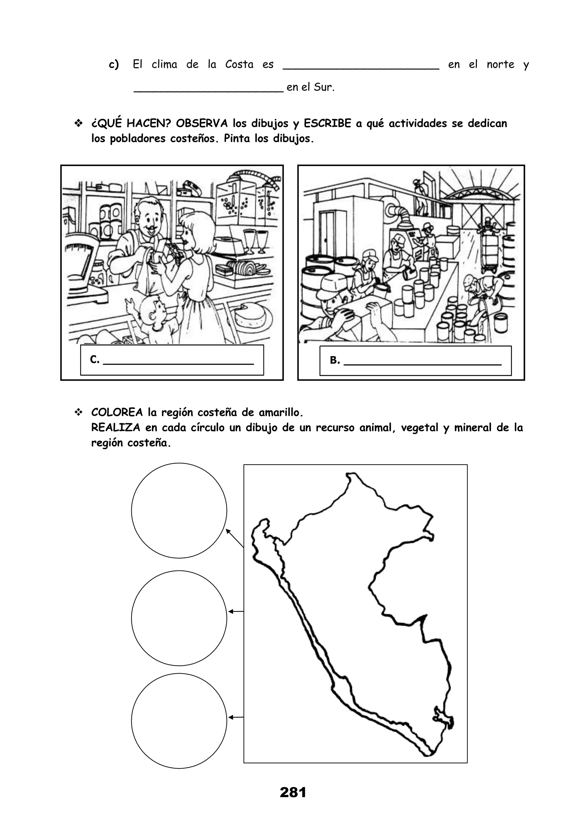281
c) El clima de la Costa es _______________________ en el norte y
______________________ en el Sur.
 ¿QUÉ HACEN? OBSERVA los dibujos y ESCRIBE a qué actividades se dedican
los pobladores costeños. Pinta los dibujos.
 COLOREA la región costeña de amarillo.
REALIZA en cada círculo un dibujo de un recurso animal, vegetal y mineral de la
región costeña.
 