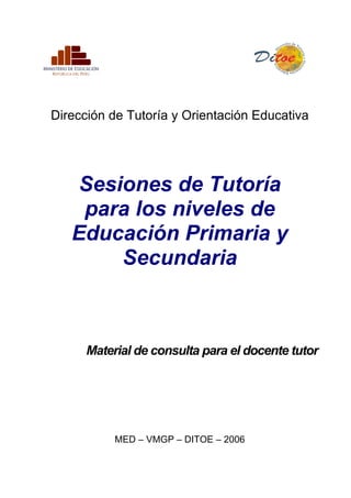 Dirección de Tutoría y Orientación Educativa




   Sesiones de Tutoría
    para los niveles de
   Educación Primaria y
       Secundaria



      Material de consulta para el docente tutor




           MED – VMGP – DITOE – 2006
 