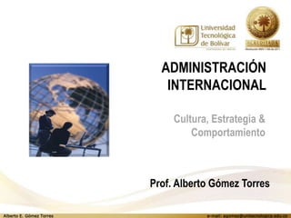 ADMINISTRACIÓN
                             INTERNACIONAL

                               Cultura, Estrategia &
                                   Comportamiento



                          Prof. Alberto Gómez Torres

Alberto E. Gómez Torres               e-mail: agomez@unitecnologica.edu.co
 