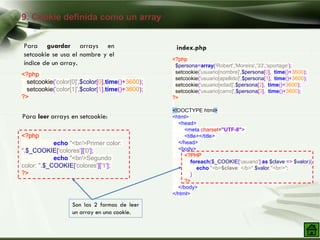 9. Cookie definida como un array
Para guardar arrays en
setcookie se usa el nombre y el
índice de un array.
<?php
setcookie('color[0]',$color[0],time()+3600);
setcookie('color[1]',$color[1],time()+3600);
?>
Para leer arrays en setcookie:
<?php
echo "<br/>Primer color:
".$_COOKIE['colores']['0'];
echo "<br/>Segundo
color: ".$_COOKIE['colores']['1'];
?>
<?php
$persona=array('Robert','Moreira','33','sportage');
setcookie('usuario[nombre]',$persona[0], time()+3600);
setcookie('usuario[apellido]',$persona[1], time()+3600);
setcookie('usuario[edad]',$persona[2], time()+3600);
setcookie('usuario[carro]',$persona[3], time()+3600);
?>
<!DOCTYPE html>
<html>
<head>
<meta charset="UTF-8">
<title></title>
</head>
<body>
<?PHP
foreach($_COOKIE['usuario'] as $clave => $valor){
echo "<b>$clave: </b>".$valor."<br/>";
}
?>
</body>
</html>
Son las 2 formas de leer
un array en una cookie.
index.php
 