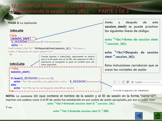 12. EJEMPLO: GUARDAR Y LEER EN EL ARRAY $_SESSION
(Administrando la sesión con URL) - PARTE 2 DE 2
PASO 3: La Aplicación
NOTA: La constante SID (que contiene el nombre de la sesión y el ID de sesión en la forma "name=ID")
imprime una cadena vacía si el ID de sesión fue establecido en una cookie de sesión apropiada, por eso es mejor usar:
echo "<br/>Antesde session start 2: ".session_id();
Y no:
echo "<br/>Antesde session start 2: ".SID;
<?php
session_start();
$_SESSION['tipoacceso']="Administrador";
echo "<a
href=index2.php?id=".htmlspecialchars(session_id()).">Acceso a
index 2 despues de crear sesión</a>";
?>
index.php
<?php
session_start();
if (isset($_SESSION['tipoacceso']))
echo "<br/>Se accedio a la aplicación como: ".$_SESSION['tipoacceso'];
else
echo "<br/>No se ha conseguido identificar sesión...";
?>
index2.php
Antes y después de este
session_start() se puede practicar
las siguientes líneas de código:
echo "<br/>Antes de session start:
".session_id();
echo "<br/>Después de session
start: ".session_id();
Estas instrucciones corroboran que se
crean las variables de sesión
Cuando ingreses a index2.php, seguramente no notaras
que el id de sesión esta en la URL, solo selecciona la URL y
aparecerá, el navegador la pone en invisible para dar
cierta seguridad.
 