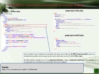 15. EJEMPLO: Control de autenticación en 2 o más páginas
Company Logo
Fuente:
https://www.youtube.com/watch?v=-J2i9NmXJBc
<!DOCTYPE html>
<html>
<head>
<meta charset="UTF-8">
<title>Ejercicio de autenticación</title>
</head>
<body>
<?php
$variable= filter_input(INPUT_GET, 'errorx');
if($variable=="si")
echo "<br/>Usuario o contraseña incorrectos...";
elseif($variable=='fuera')
echo "<br/>No puedes saltarte la autenticación...";
?>
<form action="paginaprivada.php" method="POST">
<label for="nombre"> Nombre de usuario: </label>
<input type="text" name="nombre" placeholder="Escribe tu nombre.."/>
<label for="pass"> Contraseña: </label>
<input type="password" name="pass"/>
<br/>
<input type="submit"value="Enviar">
</form>
</body>
</html>
<?php
$usuariook="robert";
$passok="abcd";
if($_POST['nombre']==$usuariook && $_POST['pass']==$passok){
session_start();
$_SESSION["verificado"]="si";
echo "<br> Tienes acceso a la página privada..<br/>";
echo "<a href='paginaprivada2.php'>Acceso al contenido privado!!</a>";
} else {
header("Location: index.php?errorx=si");
}
?>
<?php
session_start();
if(isset($_SESSION['verificado'])){
echo "<br/>Esta es tu página privada<br/>";
}else{
header("Location: index.php?errorx=fuera");
}
?>
index.php paginaprivada.php
paginaprivada2.php
En un servidor real si funciona la extracción de datos de la URL con $_GET['nombrevariable'], pero en
ambientes de prueba como xampp no﻿, por eso en este caso se usa la función filter_input.
Se debe intentar acceder por url a la paginaprivada.php y luego a paginaprivada2.php para constatar
la seguridad en el resultado de autenticación de estas 3 páginas.
 
