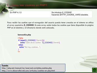 3. ¿Cómo leer cookies en PHP?
Company Logo
Para recibir las cookies que el navegador del usuario pueda tener creadas en el sistema se utiliza
el array asociativo $_COOKIE. En este array están todas las cookies que tiene disponible la página
PHP en el dominio y el directorio donde está colocado.
En PHP 4.1.0 Se introdujo $_COOKIE,
haciendo $HTTP_COOKIE_VARS obsoleta.
Fuente:
http://php.net/manual/es/reserved.variables.cookies.php
http://www.desarrolloweb.com/articulos/cookies-en-php.html
<?php
if (isset($_COOKIE['Cliente'])){
echo 'Valor de la cookie: '.$_COOKIE['Cliente'];
}else{
echo "No hay cookies...";
}
?>
leercookie.php
 