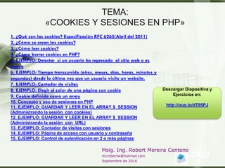 LOGO
Msig. Ing. Robert Moreira Centeno
mcrobertw@hotmail.com
Septiembre de 2016
TEMA:
«COOKIES Y SESIONES EN PHP»
1. ¿Qué son las cookies? Especificación RFC 6265(Abril del 2011)
2. ¿Cómo se crean las cookies?
3. ¿Cómo leer cookies?
4. ¿Cómo borrar cookies en PHP?
5. EJEMPLO: Detectar si un usuario ha regresado al sitio web o es
nuevo
6. EJEMPLO: Tiempo transcurrido (años, meses, días, horas, minutos y
segundos) desde la última vez que un usuario visito un website.
7. EJEMPLO: Contador de visitas
8. EJEMPLO: Elegir el color de una página con cookie
9. Cookie definida como un array
10. Concepto y uso de sesiones en PHP
11. EJEMPLO: GUARDAR Y LEER EN EL ARRAY $_SESSION
(Administrando la sesión con cookies)
12. EJEMPLO: GUARDAR Y LEER EN EL ARRAY $_SESSION
(Administrando la sesión con URL)
13. EJEMPLO: Contador de visitas con sesiones
14. EJEMPLO: Página de acceso con usuario y contraseña
15. EJEMPLO: Control de autenticación en 2 o más páginas
Descargar Diapositiva y
Ejercicios en:
http://ouo.io/dT95PJ
 