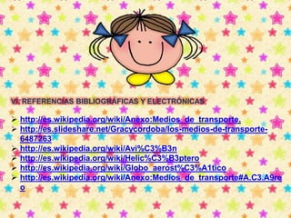 VI. REFERENCIAS BIBLIOGRÁFICAS Y ELECTRÓNICAS 
 http://es.wikipedia.org/wiki/Anexo:Medios_de_transporte. 
 http://es.slideshare.net/Gracycordoba/los-medios-de-transporte- 
6487263 
 http://es.wikipedia.org/wiki/Avi%C3%B3n 
 http://es.wikipedia.org/wiki/Helic%C3%B3ptero 
 http://es.wikipedia.org/wiki/Globo_aerost%C3%A1tico 
 http://es.wikipedia.org/wiki/Anexo:Medios_de_transporte#A.C3.A9re 
o 
 