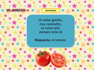 VII. ANEXOS: ADIVINANZA 
Un señor gordito, 
muy coloradito, 
no toma café, 
siempre toma té 
Respuesta: el tomate. 
 