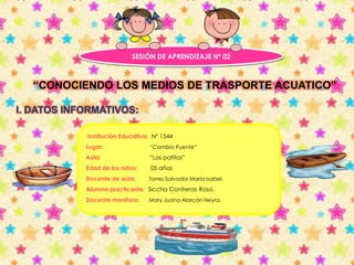 SESIÓN DE APRENDIZAJE Nº 02 
“CONOCIENDO LOS MEDIOS DE TRASPORTE ACUATICO” 
I. DATOS INFORMATIVOS: 
Institución Educativa: N° 1544 
Lugar: “Cambio Puente” 
Aula: “Los patitos” 
Edad de los niños: 05 años 
Docente de aula: Torres Salvador María Isabel. 
Alumna practicante: Siccha Contreras Rosa. 
Docente monitora: Mary Juana Alarcón Neyra. 
 
