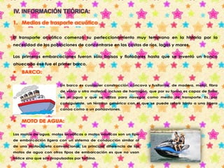 IV. INFORMACIÓN TEÓRICA: 
1. Medios de trasporte acuático 
El transporte acuático comenzó su perfeccionamiento muy temprano en la historia por la 
necesidad de las poblaciones de concentrarse en las costas de ríos, lagos y mares. 
Las primeras embarcaciones fueron sólo balsas y flotadores hasta que se inventó un tronco 
ahuecado ése fue el primer barco. 
 BARCO: 
Un barco es cualquier construcción cóncava y fusiforme, de madera, metal, fibra 
de vidrio u otro material, incluso de hormigón, que por su forma es capaz de flotar 
en el agua y que se utiliza para navegar como medio de transporte. Es, por 
consiguiente, un término genérico con el que se puede referir tanto a una ligera 
canoa como a un portaaviones. 
 MOTO DE AGUA: 
Las motos de agua, motos acuáticas o motos náuticas son un tipo 
de embarcación ligera con un sistema de conducción similar al 
de una motocicleta convencional. La principal diferencia de las 
motos de agua con otros tipos de embarcación es que no usan 
hélice sino que son propulsadas por turbina. 
 