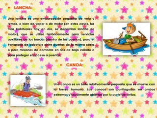  LANCHA: 
Una lancha es una embarcación pequeña de vela y 
remos, o bien de vapor o de motor (en estos casos, los 
más habituales hoy en día, se denomina lancha de 
motor), que se utilizó históricamente para servicios 
auxiliares de los barcos (dentro de los puertos), para el 
transporte de cabotaje entre puertos de la misma costa 
o para misiones de combate en ríos de bajo calado o 
para proteger el acceso a puertos. 
 CANOA: 
Una canoa es un bote relativamente pequeño que se mueve con 
la fuerza humana. Las canoas son puntiagudas en ambos 
extremos y usualmente abiertas por la parte de arriba. 
 