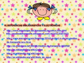 VI. REFERENCIAS BIBLIOGRÁFICAS Y ELECTRÓNICAS 
 http://www.salonhogar.net/transportes/acuatico/intro.html 
• http://modosdetransporte.wikispaces.com/ACU%C3%81TICO 
 http://www.preceden.com/timelines/33163-evoluci-n-de-los-medios-de- 
transporte-acu-ticos 
 http://es.slideshare.net/MILTIN/medios-de-transporte-5425960 
 http://es.wikipedia.org/wiki/Canoa 
 http://es.wikipedia.org/wiki/Lancha 
 http://es.wikipedia.org/wiki/Moto_de_agua 
 