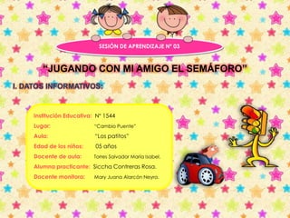 SESIÓN DE APRENDIZAJE Nº 03 
“JUGANDO CON MI AMIGO EL SEMÁFORO” 
I. DATOS INFORMATIVOS: 
Institución Educativa: N° 1544 
Lugar: “Cambio Puente” 
Aula: “Los patitos” 
Edad de los niños: 05 años 
Docente de aula: Torres Salvador María Isabel. 
Alumna practicante: Siccha Contreras Rosa. 
Docente monitora: Mary Juana Alarcón Neyra. 
 