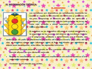 IV. INFORMACIÓN TEÓRICA: 
EL SEMÁFORO 
Los semáforos son dispositivos de señalización mediante los 
cuales se regula la circulación de vehículos y peatones en 
las vías, asignando el derecho de paso de vehículos y 
peatones secuencialmente, por las indicaciones de luces de 
color rojo, amarillo y verde, operadas por un control de 
tráfico electrónico. 
El semáforo es un dispositivo útil para el control del tránsito y 
la seguridad de los usuarios del sistema de movilidad. Debido 
a la asignación, prefijada o determinada por el tránsito, del 
derecho de vía para los diferentes movimientos en intersecciones y otros sitios de las 
vías, el semáforo ejerce gran influencia sobre el flujo del tránsito. Los semáforos se 
usarán para desempeñar, entre otras, las siguientes funciones: 
 Interrumpir periódicamente el tránsito de una corriente vehicular o peatonal para 
permitir el paso de otra corriente vehicular. 
 Regular la velocidad de los vehículos para mantener la circulación continua a una 
velocidad constante. 
 Controlar la circulación por carriles. 
 