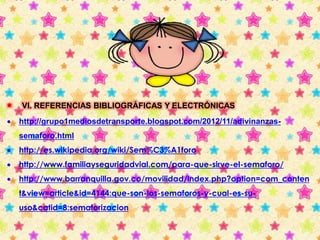  VI. REFERENCIAS BIBLIOGRÁFICAS Y ELECTRÓNICAS 
 http://grupo1mediosdetransporte.blogspot.com/2012/11/adivinanzas-semaforo. 
html 
 http://es.wikipedia.org/wiki/Sem%C3%A1foro 
 http://www.familiayseguridadvial.com/para-que-sirve-el-semaforo/ 
 http://www.barranquilla.gov.co/movilidad/index.php?option=com_conten 
t&view=article&id=4144:que-son-los-semaforos-y-cual-es-su-uso& 
catid=8:semaforizacion 
 