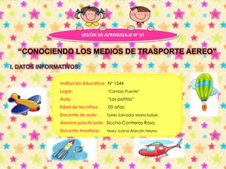 SESIÓN DE APRENDIZAJE Nº 01 
“CONOCIENDO LOS MEDIOS DE TRASPORTE AEREO” 
I. DATOS INFORMATIVOS: 
Institución Educativa: N° 1544 
Lugar: “Cambio Puente” 
Aula: “Los patitos” 
Edad de los niños: 05 años 
Docente de aula: Torres Salvador María Isabel. 
Alumna practicante: Siccha Contreras Rosa. 
Docente monitora: Mary Juana Alarcón Neyra. 
 