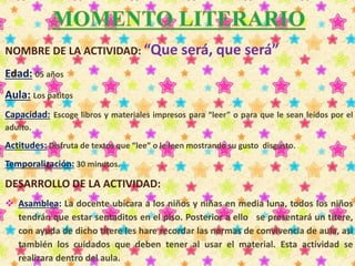 NOMBRE DE LA ACTIVIDAD: “Que será, que será” 
Edad: 05 años 
Aula: Los patitos 
Capacidad: Escoge libros y materiales impresos para “leer” o para que le sean leídos por el 
adulto. 
Actitudes: Disfruta de textos que “lee” o le leen mostrando su gusto disgusto. 
Temporalización: 30 minutos. 
DESARROLLO DE LA ACTIVIDAD: 
 Asamblea: La docente ubicara a los niños y niñas en media luna, todos los niños 
tendrán que estar sentaditos en el piso. Posterior a ello se presentará un títere, 
con ayuda de dicho títere les hare recordar las normas de convivencia de aula, así 
también los cuidados que deben tener al usar el material. Esta actividad se 
realizara dentro del aula. 
 