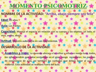 NOMBRE DE LA ACTIVIDAD: “Arriba, abajo siempre soy feliz” 
Edad: 05 años 
Aula: Los Patitos 
Capacidad: Maneja el espacio en relación con su cuerpo y los objetos: un lado, el 
otro, arriba, abajo. 
Actitud: Muestra autonomía en sus movimientos. 
DESARROLLO DE LA ACTIVIDAD: 
 Asamblea o inicio: La docente ubicara a los niños y niñas en media luna, todos 
los niños tendrán que estar sentaditos en el piso. Luego recordaran las normas 
de convivencia de aula, así también los cuidados que deben tener al usar el 
material. Esta actividad se realizara fuera del aula. 
 