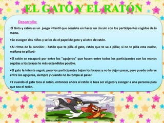 Desarrollo: 
El Gato y ratón es un juego infantil que consiste en hacer un círculo con los participantes cogidos de la 
mano. 
•Se escogen dos niños y se les da el papel de gato y al otro de ratón. 
•Al ritmo de la canción: - Ratón que te pilla el gato, ratón que te va a pillar, si no te pilla esta noche, 
mañana te pillará- 
•El ratón se escapará por entre los "agujeros" que hacen entre todos los participantes con las manos 
cogidas y los brazos lo más extendidos posible. 
•El gato le intenta seguir, pero los participantes bajan los brazos y no le dejan pasar, pero puede colarse 
entre los agujeros, siempre y cuando no lo rompa al pasar. 
•Y cuando el gato toca al ratón, entonces ahora al ratón le toca ser el gato y escoger a una persona para 
que sea el ratón. 
 