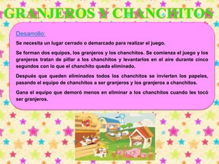 Desarrollo: 
Se necesita un lugar cerrado o demarcado para realizar el juego. 
Se forman dos equipos, los granjeros y los chanchitos. Se comienza el juego y los 
granjeros tratan de pillar a los chanchitos y levantarlos en el aire durante cinco 
segundos con lo que el chanchito queda eliminado. 
Después que queden eliminados todos los chanchitos se invierten los papeles, 
pasando el equipo de chanchitos a ser granjeros y los granjeros a chanchitos. 
Gana el equipo que demoró menos en eliminar a los chanchitos cuando les tocó 
ser granjeros. 
 