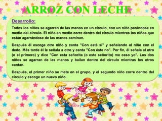 Desarrollo: 
Todos los niños se agarran de las manos en un círculo, con un niño parándose en 
medio del círculo. El niño en medio corre dentro del círculo mientras los niños que 
están agarrándose de las manos caminan. 
Después él escoge otro niño y canta "Con esté sí" y señalando al niño con el 
dedo. Más tarde él le señala a otro y canta "Con éste no". Por fin, él señala al otro 
(o el primero) y dice "Con esta señorita (o este señorito) me caso yo". Los dos 
niños se agarran de las manos y bailan dentro del círculo mientras los otros 
cantan. 
Después, el primer niño se mete en el grupo, y el segundo niño corre dentro del 
círculo y escoge un nuevo niño. 
 