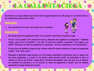 Se trata de un juego clásico que todos hemos jugado alguna vez. Se juega en un terreno llano y 
sin obstáculos, para evitar caídas. 
Materiales: 
 Una venda para los ojos, que podrá ser un pañuelo. 
Desarrollo: 
 Se sortea entre los jugadores quien "se la queda" para hacer de gallina ciega. 
 Al que "se la queda" se le vendan los ojos y después los jugadores le preguntan: "Gallinita 
ciega, ¿qué se te ha perdido?" a lo que "el que se la queda" responde: "Una aguja y un 
dedal". Entonces el resto de jugadores le responde: "da tres vueltecitas y los encontrarás". 
 El que hace de gallinita ciega da tres vueltas sobre él mismo mientras el resto de jugadores 
cantan: "Una, dos y tres". 
 Después la gallinita ciega avanza con los brazos extendidos intentando tocar a alguno de 
los otros jugadores, y cuando lo ha hecho, debe adivinar quién es tocándole el pelo, la 
cabeza, la cara y las manos. Luego dice el nombre del jugador que cree que es y si acierta, 
se cambian los puestos y si no acierta, el resto de jugadores le gritan que ha fallado, 
siguiendo el juego hasta que acierta. 
 