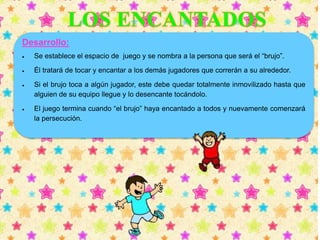 Desarrollo: 
 Se establece el espacio de juego y se nombra a la persona que será el “brujo”. 
 Él tratará de tocar y encantar a los demás jugadores que correrán a su alrededor. 
 Si el brujo toca a algún jugador, este debe quedar totalmente inmovilizado hasta que 
alguien de su equipo llegue y lo desencante tocándolo. 
 El juego termina cuando “el brujo” haya encantado a todos y nuevamente comenzará 
la persecución. 
 