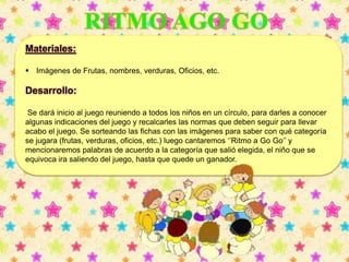 Materiales: 
 Imágenes de Frutas, nombres, verduras, Oficios, etc. 
Desarrollo: 
Se dará inicio al juego reuniendo a todos los niños en un círculo, para darles a conocer 
algunas indicaciones del juego y recalcarles las normas que deben seguir para llevar 
acabo el juego. Se sorteando las fichas con las imágenes para saber con qué categoría 
se jugara (frutas, verduras, oficios, etc.) luego cantaremos ‘’Ritmo a Go Go’’ y 
mencionaremos palabras de acuerdo a la categoría que salió elegida, el niño que se 
equivoca ira saliendo del juego, hasta que quede un ganador. 
 