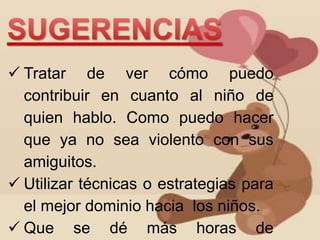  Tratar de ver cómo puedo 
contribuir en cuanto al niño de 
quien hablo. Como puedo hacer 
que ya no sea violento con sus 
amiguitos. 
 Utilizar técnicas o estrategias para 
el mejor dominio hacia los niños. 
 Que se dé más horas de 
 