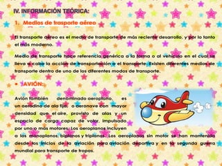 IV. INFORMACIÓN TEÓRICA: 
1. Medios de trasporte aéreo 
El transporte aéreo es el medio de transporte de más reciente desarrollo, y por lo tanto 
el más moderno. 
Medio de transporte hace referencia genérica a la forma o al vehículo en el cual se 
lleva a cabo la acción de transportación o el transporte. Existen diferentes medios de 
transporte dentro de uno de los diferentes modos de transporte. 
 AVIÓN: 
Avión también denominado aeroplano, es 
un aerodino de ala fija, o aeronave con mayor 
densidad que el aire, provisto de alas y un 
espacio de carga capaz de volar, impulsado 
por uno o más motores. Los aeroplanos incluyen 
a los monoplanos, biplanos y triplanos. Los aeroplanos sin motor se han mantenido 
desde los inicios de la aviación para aviación deportiva y en la segunda guerra 
mundial para transporte de tropas. 
 