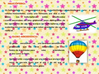  HELICÓPTERO: 
Un helicóptero es una aeronave que es sustentada y propulsada por uno o más 
rotores horizontales, cada uno formado por dos o más 
palas. Los helicópteros están clasificados 
como aeronaves de alas giratorias, para distinguirlos de 
las aeronaves de ala fija, porque los helicópteros crean 
sustentación con las palas que rotan alrededor de un eje 
vertical. 
 GLOBO AEROESTÁTICO: 
Un globo aerostático es una aeronave aerostática no 
propulsada que se sirve del principio de los 
fluidos de Arquímedes para volar, entendiendo 
el aire como un fluido. 
Siempre están compuestos por una bolsa que encierra una 
masa de gas más ligero que el aire y de ahí que se 
conozcan popularmente como globo. 
 