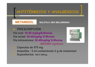 ANTITÉRMICOS Y ANALGESICOS

 METAMIZOL         NOLOTIL®, NEO MELUBRINA®


  PRESCRIPCIÓN
Vía oral: 10-20 mg/kg/6-8horas
Vía rectal: 20-40mg/kg/ 6-8horas
Vía intravenosa: 20-40mg/kg/ 6-8horas
                      MÁXIMO 2g/dosis
   Cápsulas de 575 mg
   Ampollas : 5 ml conteniendo 2 g de metamizol
   Supositorios: 300 0 500mg
 