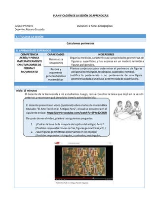 PLANIFICACIÓNDE LA SESIÓN DE APRENDIZAJE
Grado: Primero Duración:2 horaspedagógicas
Docente:RosanaCruzado
I. TÍTULO DE LA SESIÓN
Calculamos perímetros
II. APRENDIZAJES ESPERADOS
COMPETENCIA CAPACIDADES INDICADORES
ACTÚA Y PIENSA
MATEMÁTICAMENTE
EN SITUACIONES DE
FORMA Y
MOVIMIENTO
Matematiza
situaciones
Organizamedidas, característicasy propiedadesgeométricasde
figuras y superficies, y las expresa en un modelo referido a
figuras poligonales.
Razona y
argumenta
generandoideas
matemáticas
Plantea conjeturas para determinar el perímetro de figuras
poligonales(triángulo,rectángulo,cuadradoyrombo).
Justifica la pertenencia o no pertenencia de una figura
geométricadadaa unaclase determinadade cuadrilátero.
III. SECUENCIADIDÁCTICA
Inicio:15 minutos
El docente da la bienvenida a los estudiantes. Luego, revisa con ellos la tarea que dejó en la sesión
anterior, yreconocenqué propósitotiene laactividaddel día.
El docente presentaunvideo(opcional) sobre el arte y la matemática
titulado:“El Arte Textil enel AntiguoPerú”, el cual se encuentraenel
siguiente enlace: https://www.youtube.com/watch?v=5PYeS2COj7I
Despuésde verel video,plantealassiguientespreguntas:
1. ¿Cuál esla base de la mayoría de tejidosdel antiguoPerú?
(Posiblesrespuestas:líneasrectas,figurasgeométricas,etc.).
2. ¿Qué figurasgeométricasobservamosenlostejidos?
(Posiblesrespuestas:triángulos,cuadrados, rectángulos,
 