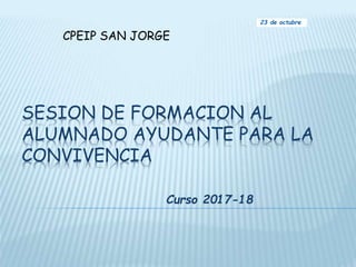 SESION DE FORMACION AL
ALUMNADO AYUDANTE PARA LA
CONVIVENCIA
Curso 2017-18
23 de octubre
CPEIP SAN JORGE
 
