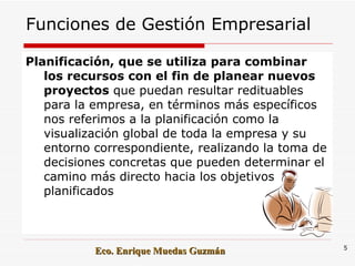 Funciones de Gestión Empresarial Planificación, que se utiliza para combinar los recursos con el fin de planear nuevos proyectos  que puedan resultar redituables para la empresa, en términos más específicos nos referimos a la planificación como la visualización global de toda la empresa y su entorno correspondiente, realizando la toma de decisiones concretas que pueden determinar el camino más directo hacia los objetivos planificados Eco. Enrique Muedas Guzmán 