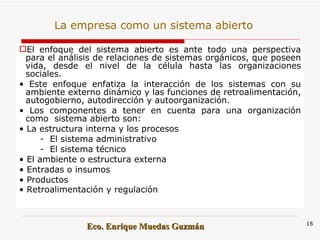 El enfoque del sistema abierto es ante todo una perspectiva para el análisis de relaciones de sistemas orgánicos, que poseen vida, desde el nivel de la célula hasta las organizaciones sociales.  •  Este enfoque enfatiza la interacción de los sistemas con su ambiente externo dinámico y las funciones de retroalimentación, autogobierno, autodirección y autoorganización.  •  Los componentes a tener en cuenta para una organización como  sistema abierto son:  •  La estructura interna y los procesos  -  El sistema administrativo  -  El sistema técnico  •  El ambiente o estructura externa  •  Entradas o insumos  •  Productos  •  Retroalimentación y regulación   La empresa como un sistema abierto 