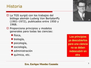 Historia La TGS surgió con los trabajos del biólogo alemán Ludwig Von Bertalanffy (1901-1972), publicados entre 1950 y 1968. Proporciona principios y modelos generales para todas las ciencias: física,  biología,  psicología,  sociología, administración  química, etc. Los principios ya descubiertos para una ciencia no se deben redescubrir en otra  