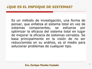 ¿QUE ES EL ENFOQUE DE SISTEMAS? Es un método de investigación, una forma de pensar, que enfatiza el sistema total en vez de sistemas componentes, se esfuerza por optimizar la eficacia del sistema total en lugar de mejorar la eficacia de sistemas cerrados. Se basa principalmente en la visión de no ser reduccionista en su análisis, es el medio para solucionar problemas de cualquier tipo.  