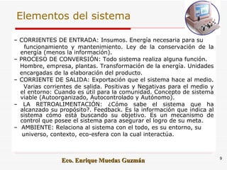 Elementos del sistema –  CORRIENTES DE ENTRADA: Insumos. Energía necesaria para su  funcionamiento y mantenimiento. Ley de la conservación de la energía (menos la información).  –  PROCESO DE CONVERSIÓN: Todo sistema realiza alguna función.  Hombre, empresa, plantas. Transformación de la energía. Unidades  encargadas de la elaboración del producto.  –  CORRIENTE DE SALIDA: Exportación que el sistema hace al medio.  Varias corrientes de salida. Positivas y Negativas para el medio y el entorno: Cuando es útil para la comunidad. Concepto de sistema viable (Autoorganizado, Autocontrolado y Autónomo). –  LA RETROALIMENTACIÓN: ¿Cómo sabe el sistema que ha alcanzado su propósito?. Feedback. Es la información que indica al sistema cómo está buscando su objetivo. Es un mecanismo de control que posee el sistema para asegurar el logro de su meta.  –  AMBIENTE: Relaciona al sistema con el todo, es su entorno, su  universo, contexto, eco-esfera con la cual interactúa.  