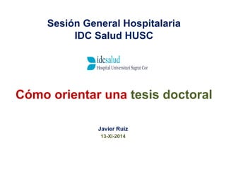 Sesión General Hospitalaria 
IDC Salud HUSC 
Cómo orientar una tesis doctoral 
Javier Ruiz 
13-XI-2014 
 