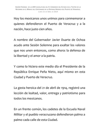 SESIÓN FORÁNEA DE LA LXIII LEGISLATURA DEL H. CONGRESO DEL ESTADO EN EL TEATRO DE LA
REFORMA EN EL MARCO DEL CENTENARIO DE LA DEFENSA HEROICA DEL PUERTO DE VERACRUZ.
LUNES 21 DE ABRIL DE 2014
Hoy los mexicanos unos unimos para conmemorar a
quienes defendieron el Puerto de Veracruz y a la
nación, hace justo cien años.
A nombre del Gobernador Javier Duarte de Ochoa
acudo ante Sesión Solemne para exaltar los valores
que nos unen entonces, como ahora: la defensa de
la libertad y el amor a la patria.
Y como lo hiciera este medio día el Presidente de la
República Enrique Peña Nieto, aquí mismo en esta
Ciudad y Puerto de Veracruz.
La gesta heroica del 21 de abril de 1914, registró una
lección de lealtad, valor, entrega y patriotismo para
todos los mexicanos.
En un frente común, los cadetes de la Escuela Naval
Militar y el pueblo veracruzano defendieron palmo a
palmo cada calle de esta Ciudad.
 