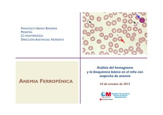 FRANCISCO HIJANO BANDERA
PEDIATRA
CS MONTERROZAS
DIRECCIÓN ASISTENCIAL NOROESTE




                                        Análisis del hemograma
                                 y la bioquímica básica en el niño con
                                          sospecha de anemia
ANEMIA FERROPÉNICA                       24 de octubre de 2012
 