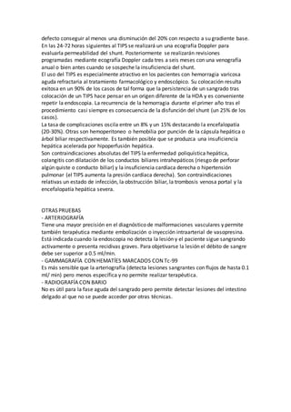 defecto conseguir al menos una disminución del 20% con respecto a su gradiente base.
En las 24-72 horas siguientes al TIPS se realizará un una ecografía Doppler para
evaluarla permeabilidad del shunt. Posteriormente se realizarán revisiones
programadas mediante ecografía Doppler cada tres a seis meses con una venografía
anual o bien antes cuando se sospeche la insuficiencia del shunt.
El uso del TIPS es especialmente atractivo en los pacientes con hemorragia varicosa
aguda refractaria al tratamiento farmacológico y endoscópico. Su colocación resulta
exitosa en un 90% de los casos de tal forma que la persistencia de un sangrado tras
colocación de un TIPS hace pensar en un origen diferente de la HDA y es conveniente
repetir la endoscopia. La recurrencia de la hemorragia durante el primer año tras el
procedimiento casi siempre es consecuencia de la disfunción del shunt (un 25% de los
casos).
La tasa de complicaciones oscila entre un 8% y un 15% destacando la encefalopatía
(20-30%). Otras son hemoperitoneo o hemobilia por punción de la cápsula hepática o
árbol biliar respectivamente. Es también posible que se produzca una insuficiencia
hepática acelerada por hipoperfusión hepática.
Son contraindicaciones absolutas del TIPS la enfermedad poliquística hepática,
colangitis con dilatación de los conductos biliares intrahepáticos (riesgo de perforar
algún quiste o conducto biliar) y la insuficiencia cardíaca derecha o hipertensión
pulmonar (el TIPS aumenta la presión cardíaca derecha). Son contraindicaciones
relativas un estado de infección, la obstrucción biliar, la trombosis venosa portal y la
encefalopatía hepática severa.
OTRAS PRUEBAS
- ARTERIOGRAFÍA
Tiene una mayor precisión en el diagnóstico de malformaciones vasculares y permite
también terapéutica mediante embolización o inyección intraarterial de vasopresina.
Está indicada cuando la endoscopia no detecta la lesión y el paciente sigue sangrando
activamente o presenta recidivas graves. Para objetivarse la lesión el débito de sangre
debe ser superior a 0.5 ml/min.
- GAMMAGRAFÍA CON HEMATÍES MARCADOS CON Tc-99
Es más sensible que la arteriografía (detecta lesiones sangrantes con flujos de hasta 0.1
ml/ min) pero menos específica y no permite realizar terapéutica.
- RADIOGRAFÍA CON BARIO
No es útil para la fase aguda del sangrado pero permite detectar lesiones del intestino
delgado al que no se puede acceder por otras técnicas.
 
