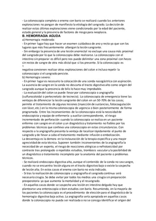 - La colonoscopia completa o enema con bario se realizará cuando las anteriores
exploraciones no pongan de manifiesto la etiología del sangrado. La decisión de
realizar estas últimas exploraciones viene condicionado por la edad del paciente,
estado general y la presencia de factores de riesgo para neoplasia.
B. HEMORRAGIA AGUDA
a) Hemorragia moderada:
- En primer lugar hay que hacer un examen cuidadoso de ano y recto ya que son los
lugares que más frecuentemente albergan la lesión sangrante.
- Sin embargo la presencia de una lesión anorrectal no excluye una causa más proximal
del sangrado por lo que la colonoscopia debe realizarse. La colonoscopia con el
intestino sin preparar es difícil pero nos puede delimitar una zona proximal con heces
sin restos de sangre de otra más distal que si los presente. Si la colonoscopia es
1
negativa convienen realizar otras exploraciones del colon e incluso repetir la
colonoscopia si el sangrado persiste.
b) Hemorragia severa:
- En primer lugar es necesario la colocación de una sonda nasogástrica con aspiración.
La ausencia de sangre en la sonda no descarta el tracto digestivo alto como origen del
sangrado aunque la presencia de bilis lo hace muy improbable.
- La evaluación del colon se puede llevar por colonoscopia o angiografía
(sulfurocoloidal o pertecnetato de tecnecio). La colonoscopia de emergencia tiene las
ventajas de diferenciar la lesión sangrante del colon en un 50-70% de los casos;
permite el tratamiento de algunas lesiones (inyección de sustancias, fotocoagulación
con láser, etc.) en la misma colonoscopia de urgencia o bien posteriormente de forma
programada. Entre los inconvenientes de la colonoscopia está la necesidad de
endoscopista y equipo de enfermería y auxiliar correspondiente, el riesgo
incrementado de perforación cuando la colonoscopia se realiza en un paciente
enfermo con sangre en el colon y un diagnóstico y tratamiento no fiables por los
problemas técnicos que conlleva una colonoscopia en estas circunstancias. Con
respecto a la angiografía presenta la ventaja de localizar rápidamente el punto de
sangrado y de llevar a cabo el tratamiento mediante infusión o embolización.
La desventaja es la demora en la instauración de la terapia específica y una mayor
agresividad de esta técnica. Suponen también inconvenientes de la angiografía la
necesidad de un experto, el riesgo de reacciones alérgicas o nefrotoxicidad por
contraste tras prolongado o repetidos estudios, trombosis vascular y la posibilidad de
un diagnóstico o tratamiento incompleto por la anatomía del paciente o problemas
técnicos.
- Se realizará endoscopia digestiva alta, aunque el contenido de la sonda no sea sangre,
cuando no se encuentra lesión alguna en el tracto digestivo bajo o existe la sospecha
de lesión alta. En estos casos el enema con bario no esta indicado.
- Si tras la realización de colonoscopia y angiografía el sangrado continua será
necesario cirugía. Se debe evitar por todos los medios una cirugía sin preparación
preoperatoria ya que aumenta la mortalidad y el resangrado.
- En aquellos casos donde se sospeche una lesión en intestino delgado hay que
plantearse una enteroscopia o bien estudios con bario. Resumiendo, en la mayoría de
los pacientes la colonoscopia es el procedimiento de elección para el diagnóstico de la
hemorragia digestiva baja activa. La angiografía sería apropiada en aquellos casos
donde la colonoscopia no pueda ser realizada o no se consiga identificar el origen del
 