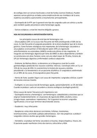 de esófago, bien ser varices localizadas a nivel de fundus (varices fúndicas). Pueden
aparecer varices gástricas aisladas como complicación de una trombosis de la vena
esplénica secundaria a pancreatitis o traumatismos principalmente.
- Gastropatía de la HTP: por lo general este tipo de sangrado suele ser crónico y oculto
pero también puede presentarse como hemorragia aguda.
- Varices ectópicas: a nivel de intestino delgado y grueso.
HDA NO SECUNDARIA A HIPERTENSIÓN PORTAL
Las principales causas de este tipo de hemorragias son:
- Úlcera péptica (UP): es la causa más frecuente de HDA constituyendo el 50% de los
casos. Es más frecuente el sangrado procedente de la úlcera duodenal que de la úlcera
gástrica. Como factores etiológicos más importantes de la hemorragia secundaria a
ulcus péptico se encuentran el Helicobacter pylori (HP) y la ingesta de
antiinflamatorios no esteroideos (AINES) siendo este último el más importante. El
riesgo de una hemorragia digestiva por toma de AINES es dosis-dependiente y también
se correlaciona con otros factores como son una edad mayor de 70 años, historia de
UP y/o hemorragia digestiva y enfermedad cardíaca subyacente.
- Síndrome de Mallory-Weiss: se denomina así al desgarro a nivel de la unión
gastroesofágica producido tras nauseas o vómitos intensos. Constituye entre un 5 y un
15% de los casos de HDA. Es característica la historia de nauseas y vómitos
precediendo a la hematemesis en un paciente alcohólico. El sangrado es autolimitado
en un 90% de los casos. El resangrado es poco frecuente.
- Hernia de hiato: pueden llegar a ser causa de importantes sangrados crónicos a partir
de lesiones erosivas lineales
- Esofagitis: es una causa rara de hemorragia aguda, aproximadamente un 2% del total.
Cuando se produce suele ser secundaria a úlceras esofágicas (esofagitis grado IV).
Otras causas de menor frecuencia y/o importancia son:
- Gastropatía erosiva y hemorrágica: son hemorragias subepiteliales y erosiones que se
originan fundamentalmente en situaciones de ingesta de AINES, alcohol y stress
(cirugía mayor, quemaduras importantes). Por lo general no ocurren sangrados
significativos a no ser que terminen desarrollando úlceras.
- Duodenitis: muy infrecuente.
- Neoplasias: entre otros destacan carcinomas, linfomas, leiomiomas,
leiomiosarcomas, carcinoide y pólipos adenomatosos. Son más propensos a producir
sangrados crónicos ocultos que grandes hemorragias.
- Hemobilia: se produce de forma secundaria a traumas, biopsia hepática, litiasis, etc.
El paciente puede manifestar clínica de ictericia, cólico biliar y HDA.
 