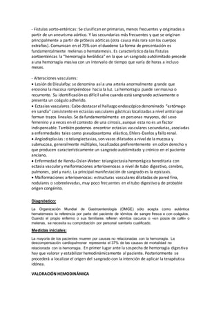 - Fístulas aorto-entéricas: Se clasifican en primarias, menos frecuentes y originadas a
partir de un aneurisma aórtico. Y las secundarias más frecuentes y que se originan
principalmente a partir de prótesis aórticas (otra causa más rara son los cuerpos
extraños). Comunican en el 75% con el duodeno La forma de presentación es
fundamentalmente melenas o hematemesis. Es característico da las fístulas
aortoentéricas la “hemorragia heráldica” en la que un sangrado autolimitado precede
a una hemorragia masiva con un intervalo de tiempo que varía de horas a incluso
meses.
- Alteraciones vasculares:
Lesión de Dieulafoy: se denomina así a una arteria anormalmente grande que
erosiona la mucosa rompiéndose hacia la luz. La hemorragia puede ser masiva o
recurrente. Su identificación es difícil salvo cuando está sangrando activamente o
presenta un coágulo adherido.
Ectasias vasculares: Cabe destacar el hallazgo endoscópico denominado “estómago
en sandía” consistente en ectasias vasculares gástricas localizadas a nivel antral que
forman trazos lineales. Se da fundamentalmente en personas mayores, del sexo
femenino y a veces en el contexto de una cirrosis, aunque esta no es un factor
indispensable. También podemos encontrar ectasias vasculares secundarias, asociadas
a enfermedades tales como pseudoxantoma elástico, Ehlers-Danlos y fallo renal.
Angiodisplasias : o telangiectasias, son vasos dilatados a nivel de la mucosa y
submucosa, generalmente múltiples, localizados preferentemente en colon derecho y
que producen característicamente un sangrado autolimitado y crónico en el paciente
anciano.
Enfermedad de Rendu-Osler-Weber: telangiectasia hemorrágica hereditaria con
ectasia vascular y malformaciones arteriovenosas a nivel de tubo digestivo, cerebro,
pulmones, piel y nariz. La principal manifestación de sangrado es la epistaxis.
Malformaciones arteriovenosas: estructuras vasculares dilatadas de pared fina,
nodulares o sobreelevadas, muy poco frecuentes en el tubo digestivo y de probable
origen congénito.
Diagnóstico:
La Organización Mundial de Gastroenterología (OMGE) sólo acepta como auténtica
hematemesis la referencia por parte del paciente de vómitos de sangre fresca o con coágulos.
Cuando el propio enfermo o sus familiares refieren vómitos oscuros o «en posos de café» o
melenas, se necesita su comprobación por personal sanitario cualificado.
Medidas iniciales:
La mayoría de los pacientes mueren por causas no relacionadas con la hemorragia. La
descompensación cardiopulmonar representa el 37% de las causas de mortalidad no
relacionada con la hemorragia. En primer lugar ante la sospecha de hemorragia digestiva
hay que valorar y estabilizar hemodinámicamente al paciente. Posteriormente se
procederá a localizar el origen del sangrado con la intención de aplicar la terapéutica
idónea.
VALORACIÓN HEMODINÁMICA
 