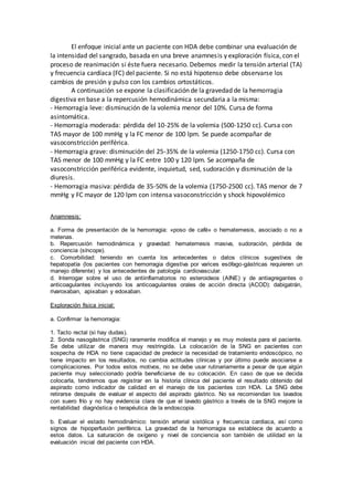 El enfoque inicial ante un paciente con HDA debe combinar una evaluación de
la intensidad del sangrado, basada en una breve anamnesis y exploración física, con el
proceso de reanimación si éste fuera necesario. Debemos medir la tensión arterial (TA)
y frecuencia cardíaca (FC) del paciente. Si no está hipotenso debe observarse los
cambios de presión y pulso con los cambios ortostáticos.
A continuación se expone la clasificación de la gravedad de la hemorragia
digestiva en base a la repercusión hemodinámica secundaria a la misma:
- Hemorragia leve: disminución de la volemia menor del 10%. Cursa de forma
asintomática.
- Hemorragia moderada: pérdida del 10-25% de la volemia (500-1250 cc). Cursa con
TAS mayor de 100 mmHg y la FC menor de 100 lpm. Se puede acompañar de
vasoconstricción periférica.
- Hemorragia grave: disminución del 25-35% de la volemia (1250-1750 cc). Cursa con
TAS menor de 100 mmHg y la FC entre 100 y 120 lpm. Se acompaña de
vasoconstricción periférica evidente, inquietud, sed, sudoración y disminución de la
diuresis.
- Hemorragia masiva: pérdida de 35-50% de la volemia (1750-2500 cc). TAS menor de 7
mmHg y FC mayor de 120 lpm con intensa vasoconstricción y shock hipovolémico
Anamnesis:
a. Forma de presentación de la hemorragia: «poso de café» o hematemesis, asociado o no a
melenas.
b. Repercusión hemodinámica y gravedad: hematemesis masiva, sudoración, pérdida de
conciencia (síncope).
c. Comorbilidad: teniendo en cuenta los antecedentes o datos clínicos sugestivos de
hepatopatía (los pacientes con hemorragia digestiva por varices esófago-gástricas requieren un
manejo diferente) y los antecedentes de patología cardiovascular.
d. Interrogar sobre el uso de antiinflamatorios no esteroideos (AINE) y de antiagregantes o
anticoagulantes incluyendo los anticoagulantes orales de acción directa (ACOD): dabigatrán,
rivaroxaban, apixaban y edoxaban.
Exploración física inicial:
a. Confirmar la hemorragia:
1. Tacto rectal (si hay dudas).
2. Sonda nasogástrica (SNG) raramente modifica el manejo y es muy molesta para el paciente.
Se debe utilizar de manera muy restringida. La colocación de la SNG en pacientes con
sospecha de HDA no tiene capacidad de predecir la necesidad de tratamiento endoscópico, no
tiene impacto en los resultados, no cambia actitudes clínicas y por último puede asociarse a
complicaciones. Por todos estos motivos, no se debe usar rutinariamente a pesar de que algún
paciente muy seleccionado podría beneficiarse de su colocación. En caso de que se decida
colocarla, tendremos que registrar en la historia clínica del paciente el resultado obtenido del
aspirado como indicador de calidad en el manejo de los pacientes con HDA. La SNG debe
retirarse después de evaluar el aspecto del aspirado gástrico. No se recomiendan los lavados
con suero frío y no hay evidencia clara de que el lavado gástrico a través de la SNG mejore la
rentabilidad diagnóstica o terapéutica de la endoscopia.
b. Evaluar el estado hemodinámico: tensión arterial sistólica y frecuencia cardiaca, así como
signos de hipoperfusión periférica. La gravedad de la hemorragia se establece de acuerdo a
estos datos. La saturación de oxígeno y nivel de conciencia son también de utilidad en la
evaluación inicial del paciente con HDA.
 