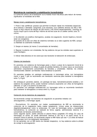 Maniobras de reanimación y estabilización hemodinámica
La corrección precoz de la hipotensión es la medida inicial más eficaz para reducir de manera
significativa la mortalidad de la HDA.
Manejo inicial y estabilización hemodinámica:
1. Poner 2 vías periféricas gruesas que permitan la infusión rápida de cristaloides (reposición
de la volemia) o derivados sanguíneos si es necesario. (Los catéteres venosos de 16G o 18G
tienen un flujo máximo de infusión de 220 ml/min y 105 ml/min respectivamente). Este flujo es
mucho mayor que la suma del flujo máximo de las tres luces de un catéter central, unos 70
ml/min.
2. Se obtendrá una analítica (hemograma, pruebas de coagulación, función hepática y función
renal con ionograma).
El aumento de la urea con cifras de creatinina normales es un dato sugestivo de HDA, aunque
su fiabilidad es solamente moderada.
3. Sangre en reserva (al menos 2 concentrados de hematíes).
4. Reponer la volemia con cristaloides. No hay evidencia de que los coloides sean superiores al
suero fisiológico.
5. Indicar dieta absoluta en los casos que sea necesaria la realización de endoscopia.
Criterios de transfusión
En pacientes con evidencia de hemorragia grave y shock a pesar de la reposición inicial de la
volemia, el hematocrito no refleja el grado de pérdida hemática. En estos casos se recomienda
administrar conjuntamente concentrados de hematíes y cristaloides. Además; los criterios
transfusionales deberán ser liberales hasta estabilizar al paciente.
En pacientes estables sin patología cardiovascular ni hemorragia activa, con hemoglobina
menor o igual 7 g/dl se recomienda una transfusión restrictiva para mantener la hemoglobina
entre 7 y 9 g/dl.
Sin embargo,en pacientes jóvenes, sin patología de base, hemodinámicamente estables y sin
evidencia de sangrado activo, puede mantener conducta expectante con cifras de hemoglobina
inferiores a 7 g/dl, si la anemia se tolera bien.
En pacientes con patología cardiovascular y/o hemorragia activa se recomienda transfusión
para mantener la hemoglobina al menos entre 9 y 10 g/dl.
Corrección de los trastornos de coagulación
Se recomienda corregir los trastornos de coagulación en pacientes tratados con
anticoagulantes y hemorragia aguda.
- Dicumarínicos: En pacientes con niveles supraterapéuticos de INR se recomienda la
corrección de la coagulación hasta niveles terapéuticos, incluso antes de intervenciones
diagnósticoterapéuticas como la endoscopia. En caso de hemorragia activa e inestabilidad
hemodinámica, la corrección se realizará de forma urgente, administrando vitamina K y
concentrado de factores protrombínicos.
Como segunda opción, podría utilizarse el plasma fresco congelado (10 ml/kg). En caso de
hemorragia no activa, se puede administrar vitamina K (20 mg iv. en dosis única). Si la
situación clínica lo permite, se recomienda mejorar el INR hasta que sea < 2,5 antes de realizar
la endoscopia con o sin tratamiento hemostásico.
En los pacientes con un INR dentro de intervalo terapéutico, no hay evidencia sobre la utilidad
de corregir la anticoagulación.
 